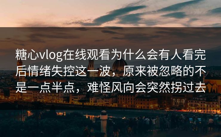 糖心vlog在线观看为什么会有人看完后情绪失控这一波，原来被忽略的不是一点半点，难怪风向会突然拐过去