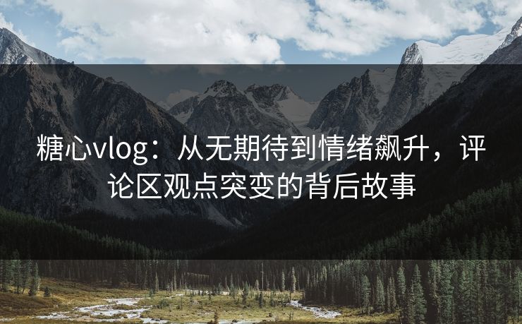 糖心vlog：从无期待到情绪飙升，评论区观点突变的背后故事