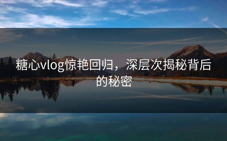 糖心vlog惊艳回归，深层次揭秘背后的秘密