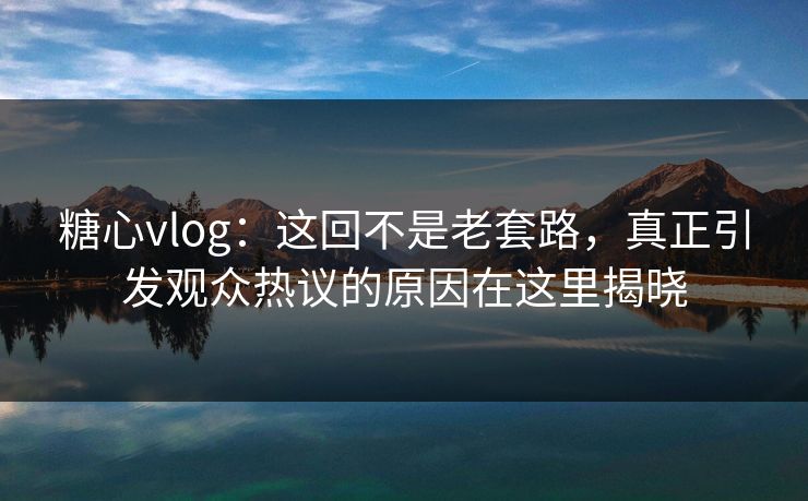 糖心vlog：这回不是老套路，真正引发观众热议的原因在这里揭晓