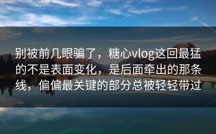 别被前几眼骗了，糖心vlog这回最猛的不是表面变化，是后面牵出的那条线，偏偏最关键的部分总被轻轻带过