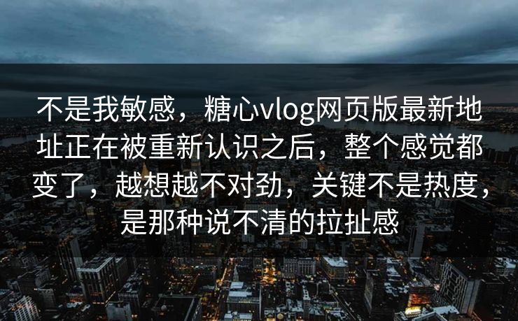 不是我敏感，糖心vlog网页版最新地址正在被重新认识之后，整个感觉都变了，越想越不对劲，关键不是热度，是那种说不清的拉扯感