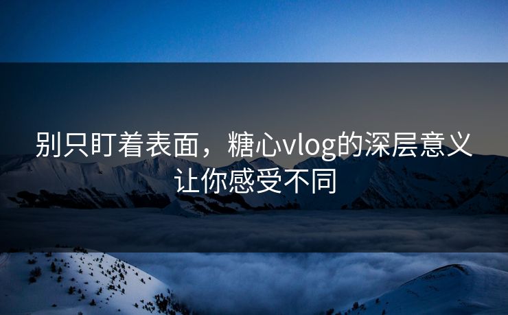 别只盯着表面，糖心vlog的深层意义让你感受不同