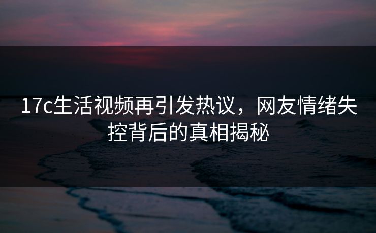 17c生活视频再引发热议，网友情绪失控背后的真相揭秘