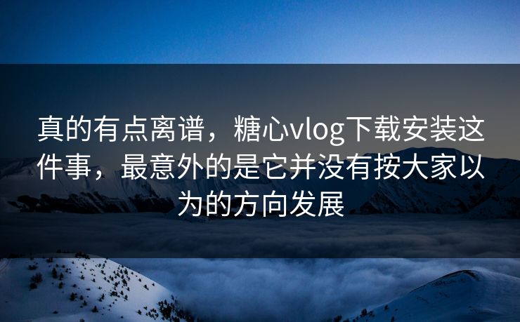 真的有点离谱，糖心vlog下载安装这件事，最意外的是它并没有按大家以为的方向发展