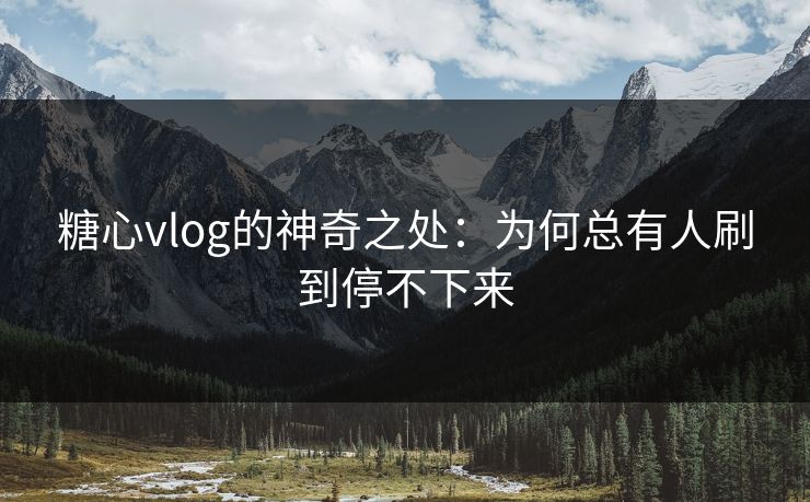 糖心vlog的神奇之处：为何总有人刷到停不下来