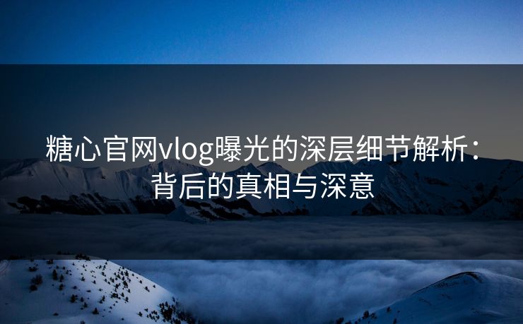 糖心官网vlog曝光的深层细节解析：背后的真相与深意