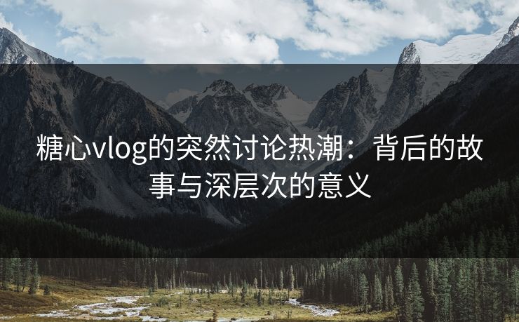 糖心vlog的突然讨论热潮：背后的故事与深层次的意义