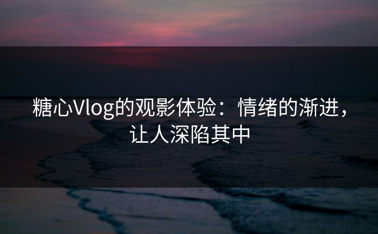 糖心Vlog的观影体验：情绪的渐进，让人深陷其中
