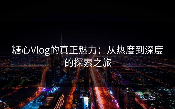 糖心Vlog的真正魅力：从热度到深度的探索之旅