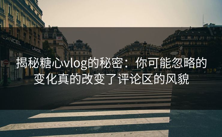 揭秘糖心vlog的秘密：你可能忽略的变化真的改变了评论区的风貌