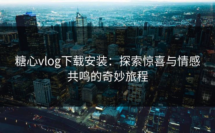 糖心vlog下载安装：探索惊喜与情感共鸣的奇妙旅程