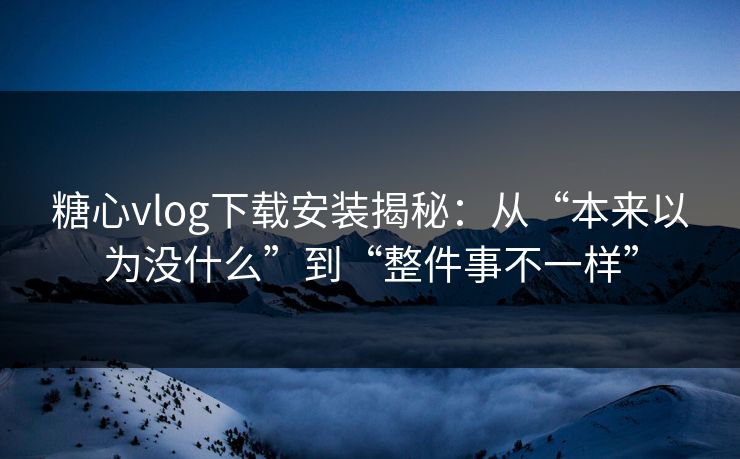 糖心vlog下载安装揭秘：从“本来以为没什么”到“整件事不一样”