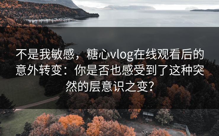 不是我敏感，糖心vlog在线观看后的意外转变：你是否也感受到了这种突然的层意识之变？