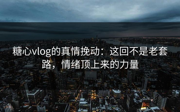 糖心vlog的真情挽动：这回不是老套路，情绪顶上来的力量