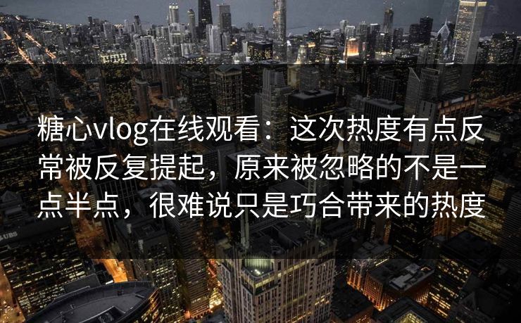 糖心vlog在线观看：这次热度有点反常被反复提起，原来被忽略的不是一点半点，很难说只是巧合带来的热度