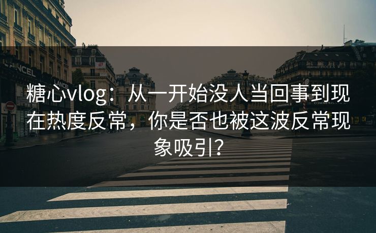 糖心vlog：从一开始没人当回事到现在热度反常，你是否也被这波反常现象吸引？