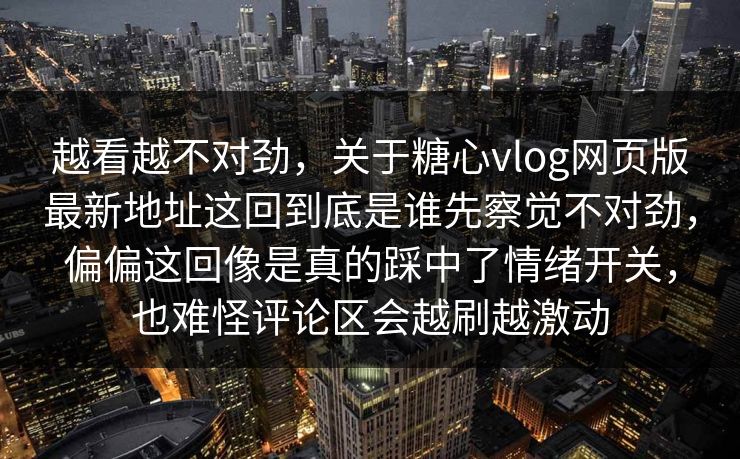 越看越不对劲，关于糖心vlog网页版最新地址这回到底是谁先察觉不对劲，偏偏这回像是真的踩中了情绪开关，也难怪评论区会越刷越激动
