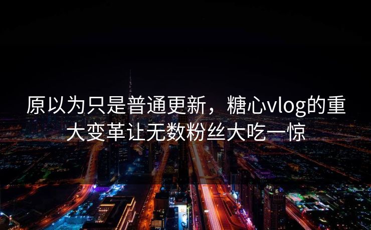 原以为只是普通更新，糖心vlog的重大变革让无数粉丝大吃一惊