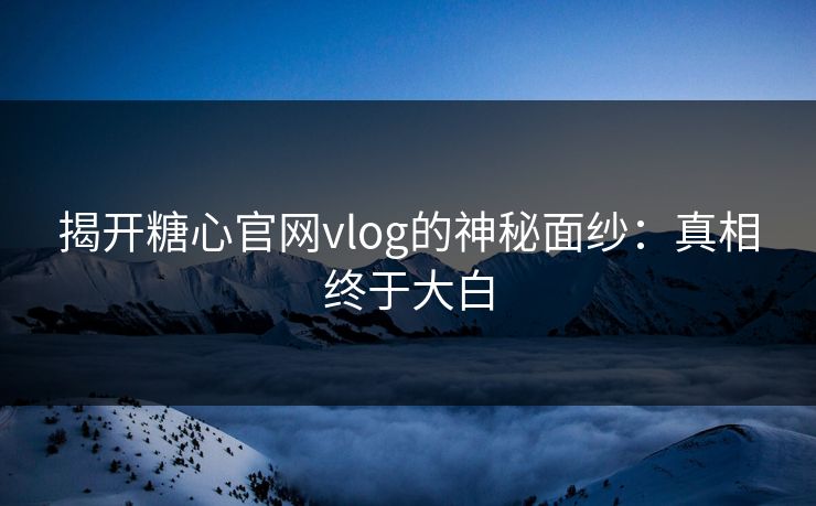 揭开糖心官网vlog的神秘面纱：真相终于大白