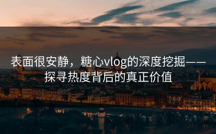 表面很安静，糖心vlog的深度挖掘——探寻热度背后的真正价值
