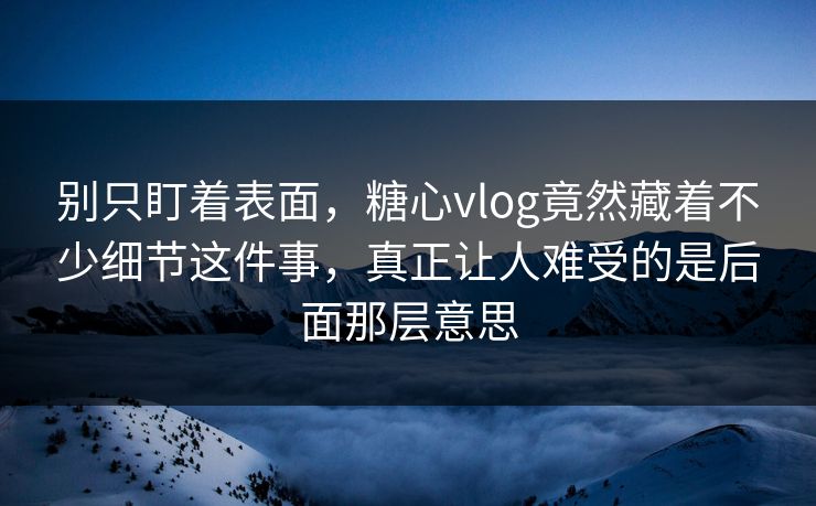 别只盯着表面，糖心vlog竟然藏着不少细节这件事，真正让人难受的是后面那层意思
