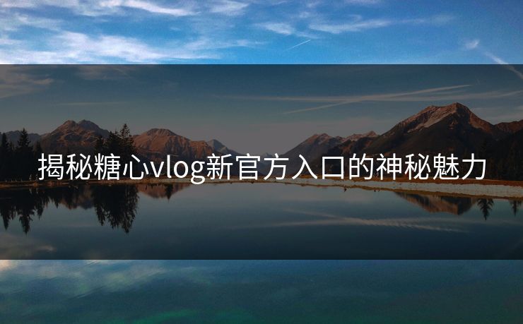 揭秘糖心vlog新官方入口的神秘魅力