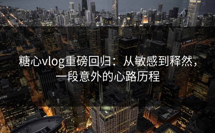 糖心vlog重磅回归：从敏感到释然，一段意外的心路历程
