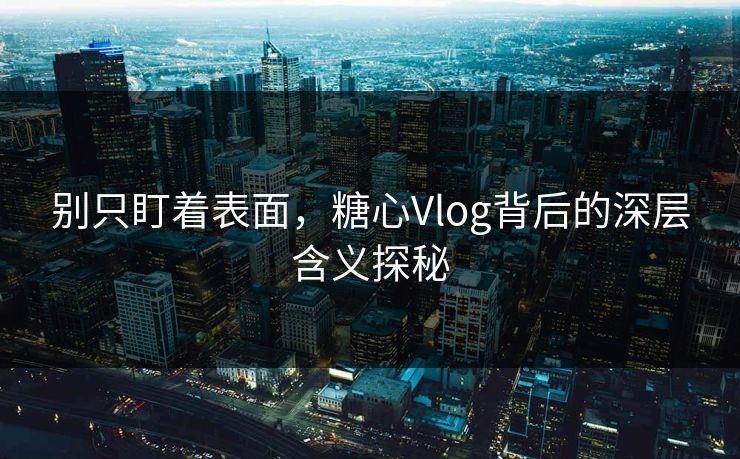 别只盯着表面，糖心Vlog背后的深层含义探秘