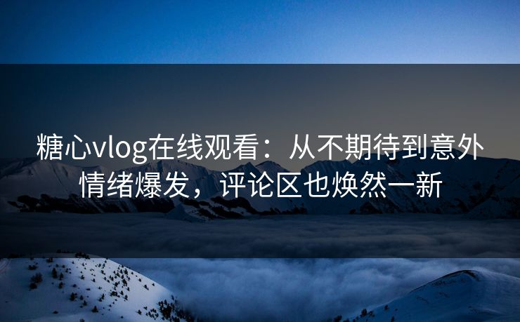 糖心vlog在线观看：从不期待到意外情绪爆发，评论区也焕然一新