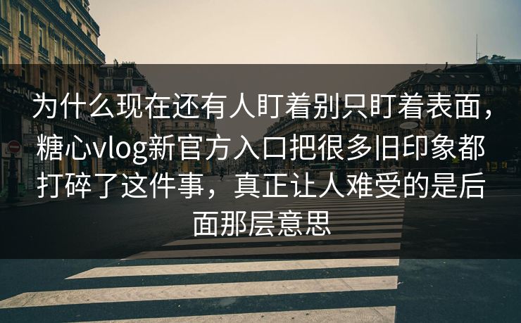 为什么现在还有人盯着别只盯着表面，糖心vlog新官方入口把很多旧印象都打碎了这件事，真正让人难受的是后面那层意思