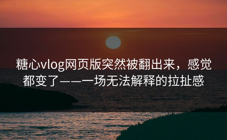 糖心vlog网页版突然被翻出来，感觉都变了——一场无法解释的拉扯感