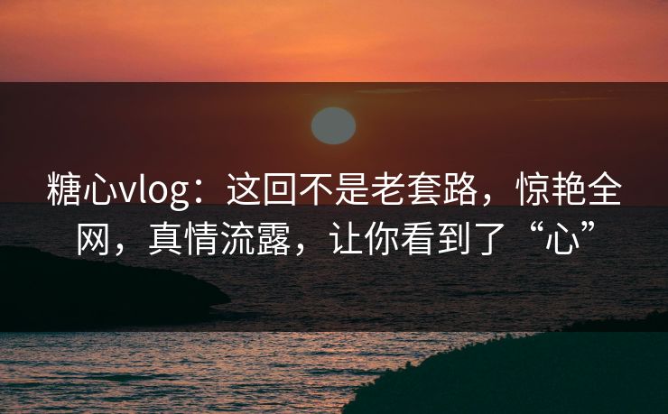 糖心vlog：这回不是老套路，惊艳全网，真情流露，让你看到了“心”