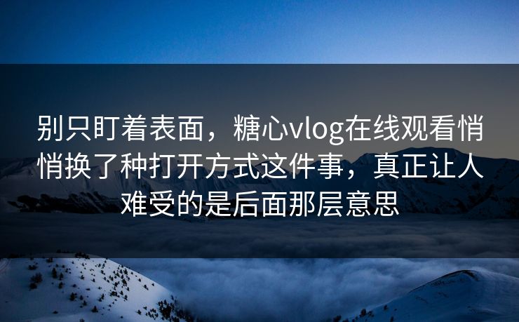 别只盯着表面，糖心vlog在线观看悄悄换了种打开方式这件事，真正让人难受的是后面那层意思